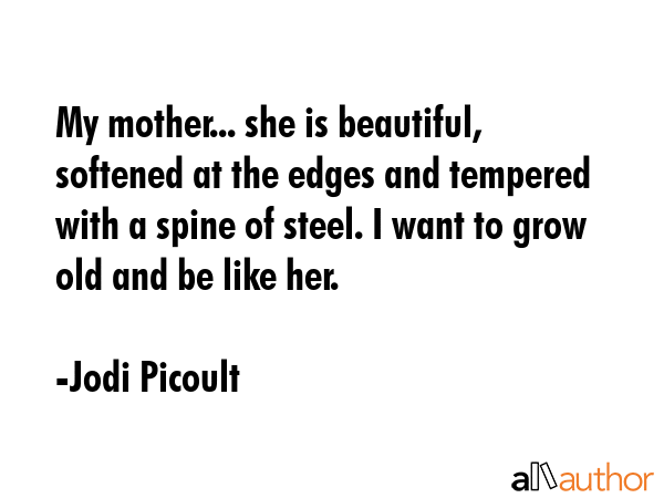 My mother... she is beautiful, softened at the edges and tempered with a spine of steel. I want to grow old and be like her. - Jodi Picoult Quote