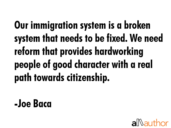 Our immigration system is a broken system that needs to be fixed. We need reform that provides hardworking people of good character with a real path towards citizenship. - Joe Baca Quote