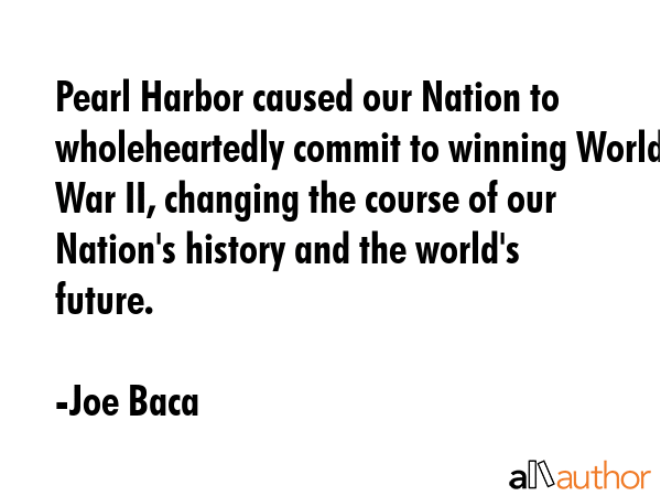 Pearl Harbor caused our Nation to wholeheartedly commit to winning World War II, changing the course of our Nation\'s history and the world\'s future. - Joe Baca Quote