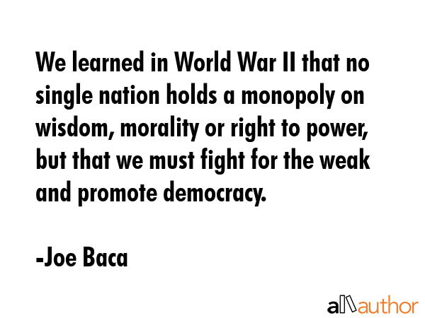 We learned in World War II that no single nation holds a monopoly on wisdom, morality or right to power, but that we must fight for the weak and promote democracy. - Joe Baca Quote