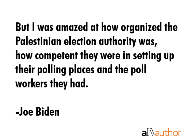 But I was amazed at how organized the Palestinian election authority was, how competent they were in setting up their polling places and the poll workers they had. - Joe Biden Quote
