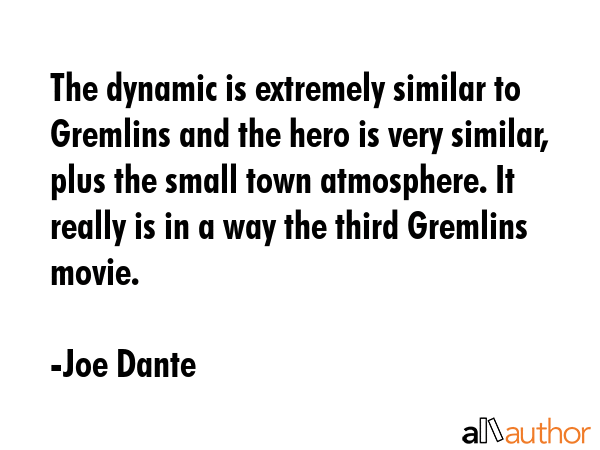 The dynamic is extremely similar to Gremlins and the hero is very similar, plus the small town atmosphere. It really is in a way the third Gremlins movie. - Joe Dante Quote