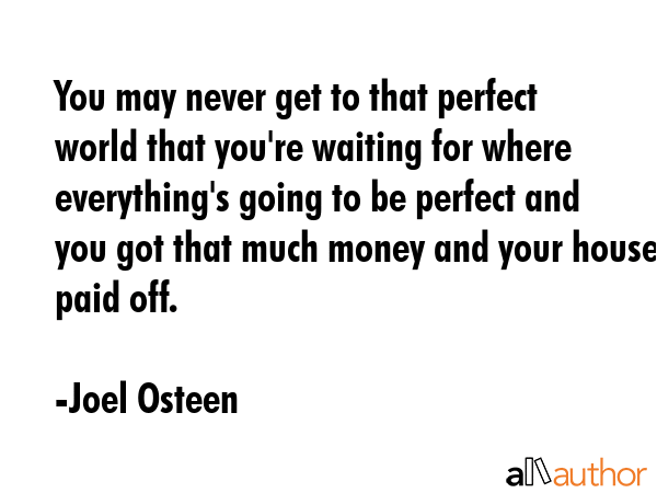 You may never get to that perfect world that you\