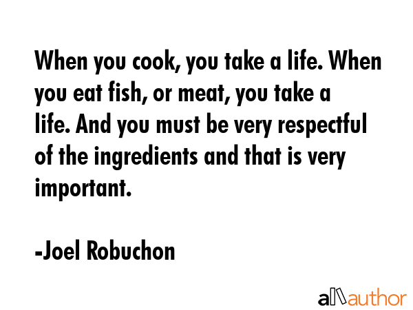 When you cook, you take a life. When you eat fish, or meat, you take a life. And you must be very... - Joel Robuchon Quote GIF