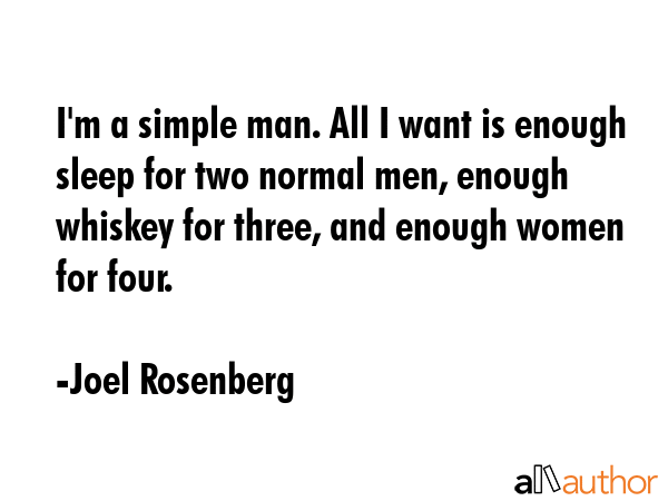 I\'m a simple man. All I want is enough sleep for two normal men, enough whiskey for three, and enough women for four. - Joel Rosenberg Quote