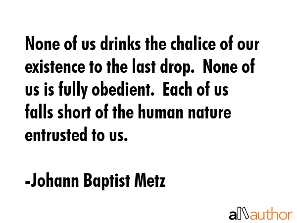 None of us drinks the chalice of our existence to the last drop.  None of us is fully obedient. ... - Johann Baptist Metz Quote GIF