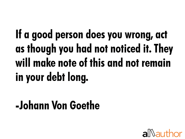 If a good person does you wrong, act as though you had not noticed it. They will make note of this and not remain in your debt long. - Johann Von Goethe Quote