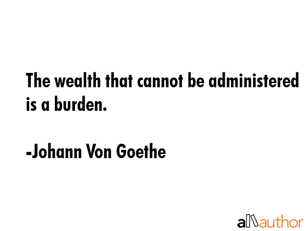The wealth that cannot be administered is a burden. - Johann Von Goethe Quote