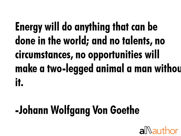 Energy will do anything that can be done in the world; and no talents, no circumstances, no opportunities will make a two-legged animal a man without it. - Johann Wolfgang Von Goethe Quote