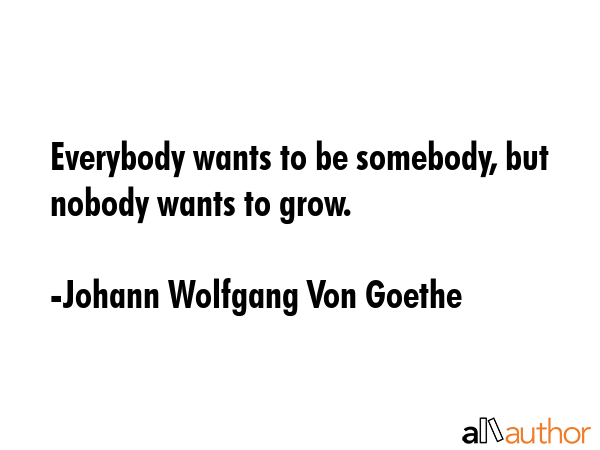 Everybody wants to be somebody, but nobody wants to grow. - Johann Wolfgang Von Goethe Quote
