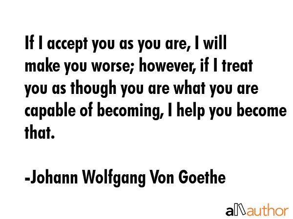 If I accept you as you are, I will make you worse; however, if I treat you as though you are what you are capable of becoming, I help you become that. - Johann Wolfgang Von Goethe Quote