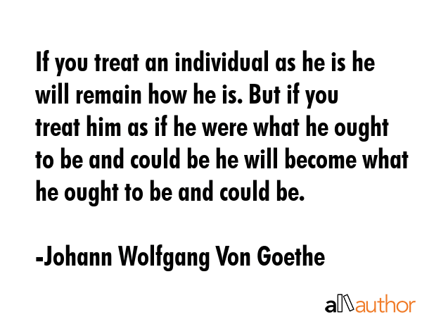 If you treat an individual as he is he will remain how he is. But if you treat him as if he were... - Johann Wolfgang Von Goethe Quote GIF