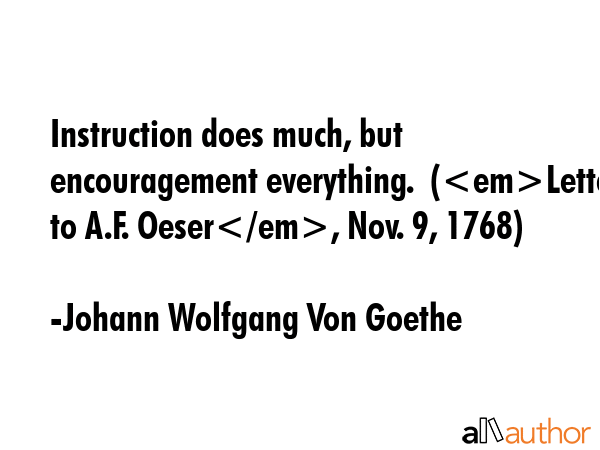 Instruction does much, but encouragement everything.  (Letter to A.F. Oeser, Nov. 9, 1768) - Johann Wolfgang Von Goethe Quote