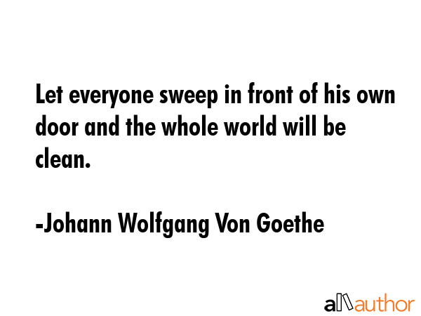 Let everyone sweep in front of his own door and the whole world will be clean. - Johann Wolfgang Von Goethe Quote