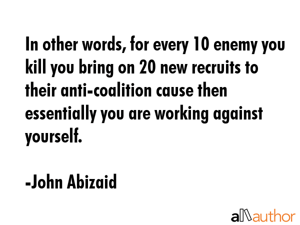 In other words, for every 10 enemy you kill you bring on 20 new recruits to their anti-coalition... - John Abizaid Quote GIF