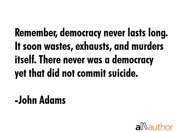 Remember, democracy never lasts long. It soon wastes, exhausts, and murders itself. There never was a democracy yet that did not commit suicide. - John Adams Quote