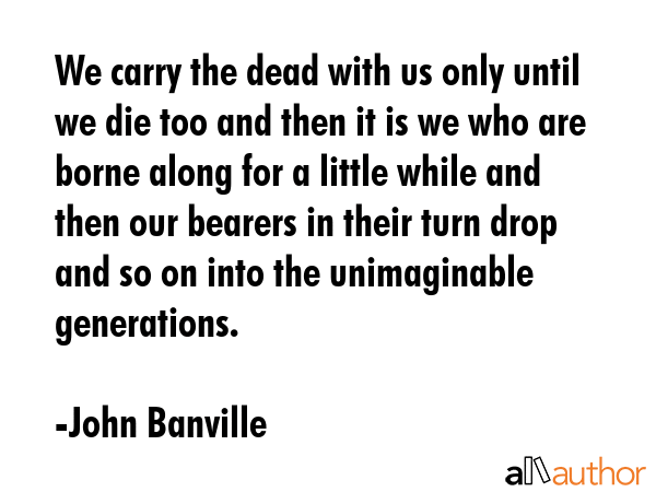 We carry the dead with us only until we die too and then it is we who are borne along for a little... - John Banville Quote GIF
