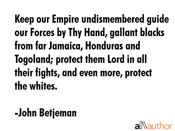 Keep our Empire undismembered guide our Forces by Thy Hand, gallant blacks from far Jamaica, Honduras and Togoland; protect them Lord in all their fights, and even more, protect the whites. - John Betjeman Quote