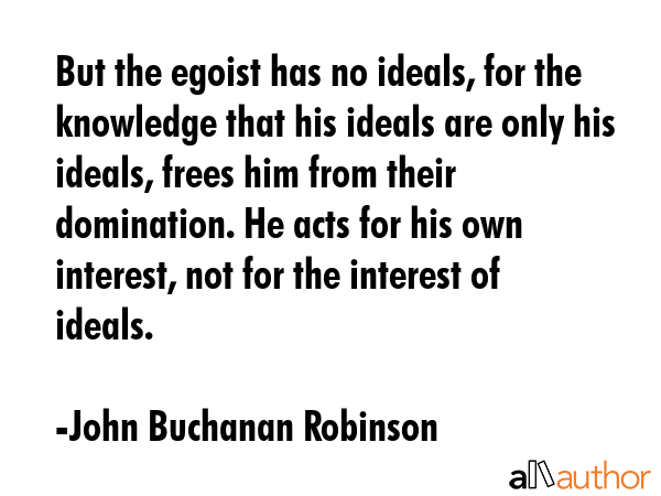 But the egoist has no ideals, for the knowledge that his ideals are only his ideals, frees him from their domination. He acts for his own interest, not for the interest of ideals. - John Buchanan Robinson Quote