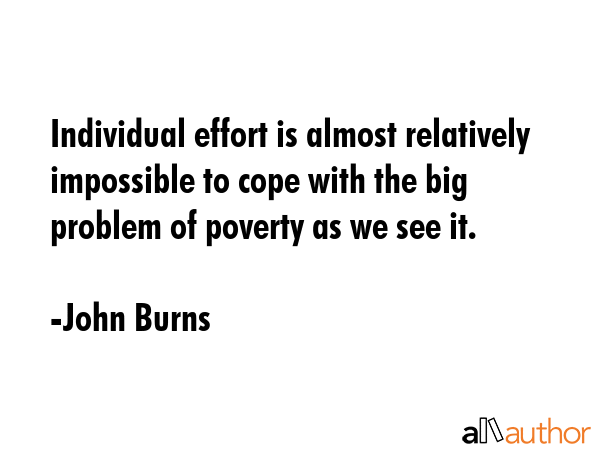 Individual effort is almost relatively impossible to cope with the big problem of poverty as we see... - John Burns Quote GIF