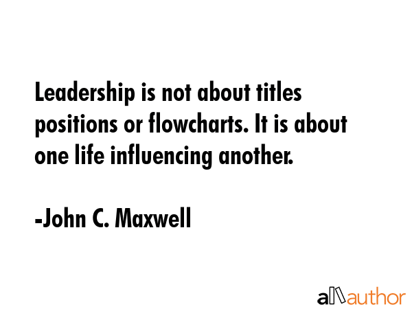 Leadership is not about titles positions or flowcharts. It is about one life influencing another. - John C. Maxwell Quote