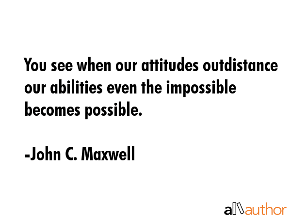 You see when our attitudes outdistance our abilities even the impossible becomes possible. - John C. Maxwell Quote