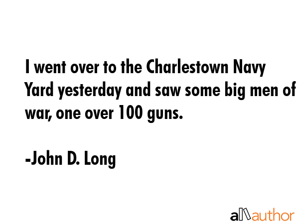 I went over to the Charlestown Navy Yard yesterday and saw some big men of war, one over 100 guns. - John D. Long Quote GIF