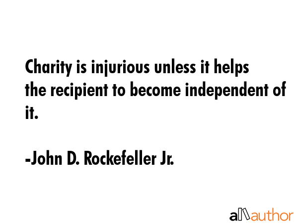 Charity is injurious unless it helps the recipient to become independent of it. - John D. Rockefeller Jr. Quote