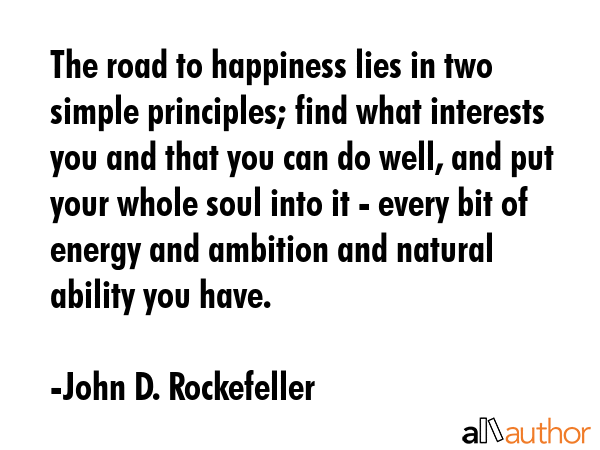 The road to happiness lies in two simple principles; find what interests you and that you can do well, and put your whole soul into it - every bit of energy and ambition and natural ability you have. - John D. Rockefeller Quote