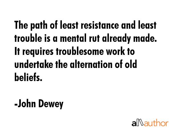 The path of least resistance and least trouble is a mental rut already made. It requires troublesome work to undertake the alternation of old beliefs. - John Dewey Quote