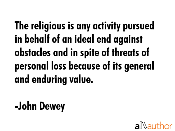 The religious is any activity pursued in behalf of an ideal end against obstacles and in spite of threats of personal loss because of its general and enduring value. - John Dewey Quote