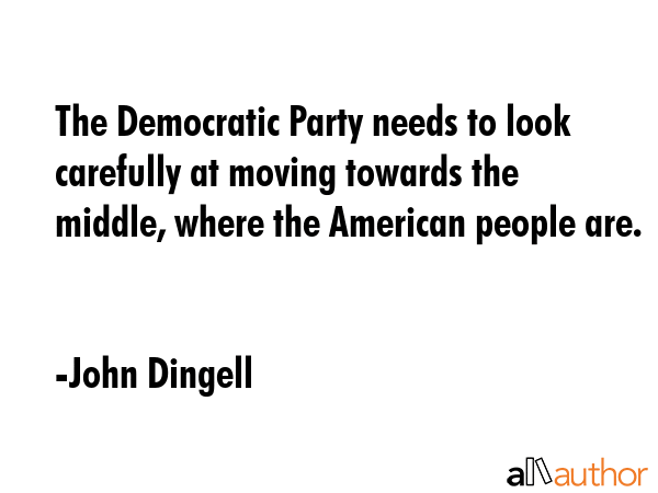 The Democratic Party needs to look carefully at moving towards the middle, where the American people are. - John Dingell Quote