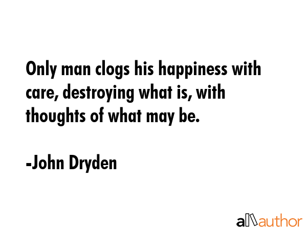 Only man clogs his happiness with care, destroying what is, with thoughts of what may be. - John Dryden Quote