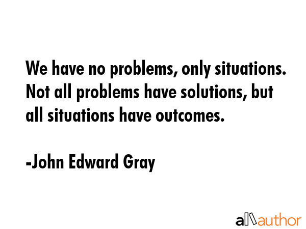We have no problems, only situations. Not all problems have solutions, but all situations have... - John Edward Gray Quote GIF