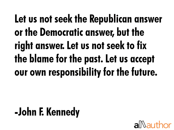 Let us not seek the Republican answer or the Democratic answer, but the right answer. Let us not seek to fix the blame for the past. Let us accept our own responsibility for the future. - John F. Kennedy Quote