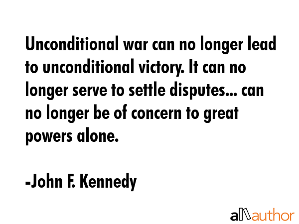 Unconditional war can no longer lead to unconditional victory. It can no longer serve to settle disputes... can no longer be of concern to great powers alone. - John F. Kennedy Quote