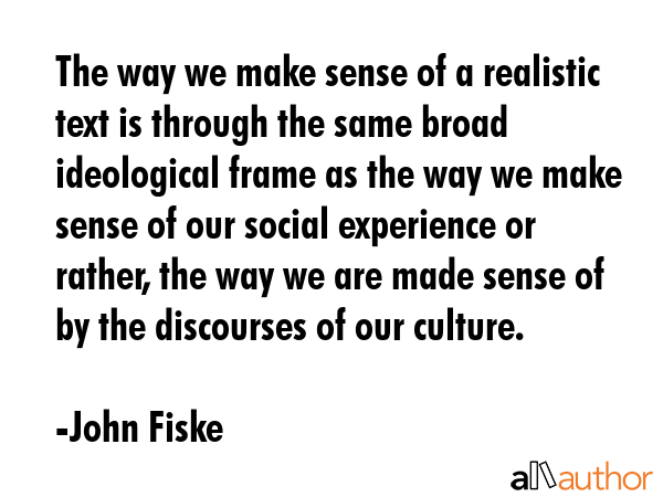 The way we make sense of a realistic text is through the same broad ideological frame as the way we make sense of our social experience or rather, the way we are made sense of by the discourses of... - John Fiske Quote