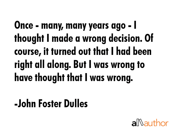 Once - many, many years ago - I thought I made a wrong decision. Of course, it turned out that I had been right all along. But I was wrong to have thought that I was wrong. - John Foster Dulles Quote