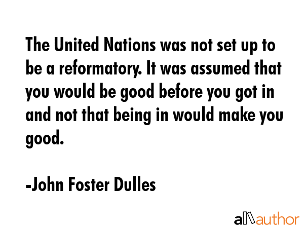 The United Nations was not set up to be a reformatory. It was assumed that you would be good before... - John Foster Dulles Quote GIF
