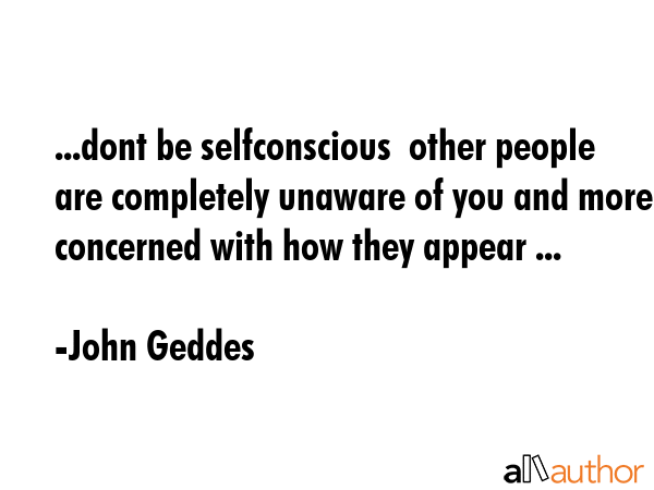 ...dont be selfconscious  other people are completely unaware of you and more concerned with how... - John Geddes Quote GIF