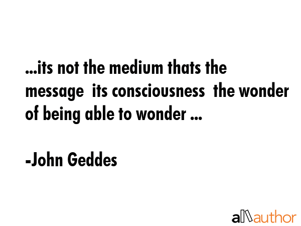 ...its not the medium thats the message  its consciousness  the wonder of being able to wonder ... - John Geddes Quote GIF