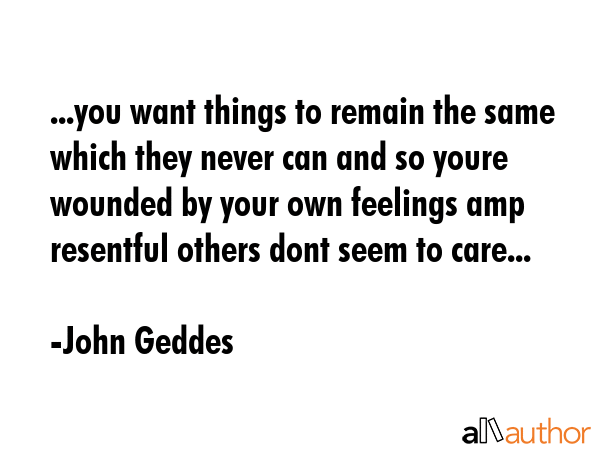 ...you want things to remain the same which they never can and so youre wounded by your own feelings amp resentful others dont seem to care... - John Geddes Quote