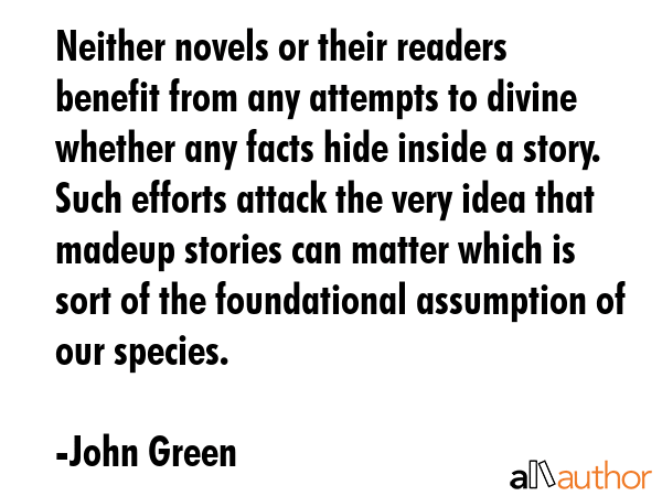 Neither novels or their readers benefit from any attempts to divine whether any facts hide inside a story. Such efforts attack the very idea that madeup stories can matter which is sort of the... - John Green Quote
