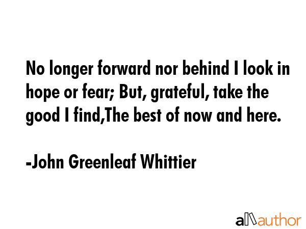 No longer forward nor behind I look in hope or fear; But, grateful, take the good I find,The best of now and here. - John Greenleaf Whittier Quote