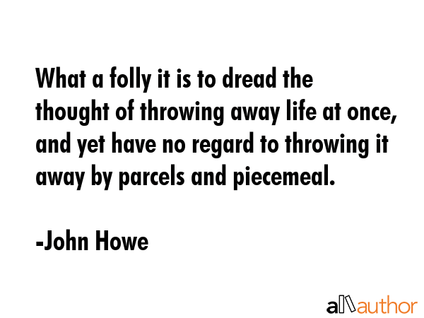 What a folly it is to dread the thought of throwing away life at once, and yet have no regard to throwing it away by parcels and piecemeal. - John Howe Quote