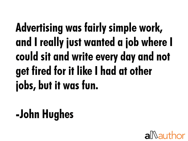 Advertising was fairly simple work, and I really just wanted a job where I could sit and write every day and not get fired for it like I had at other jobs, but it was fun. - John Hughes Quote