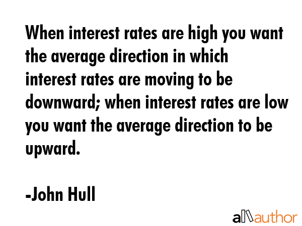 When interest rates are high you want the average direction in which interest rates are moving to be downward; when interest rates are low you want the average direction to be upward. - John Hull Quote