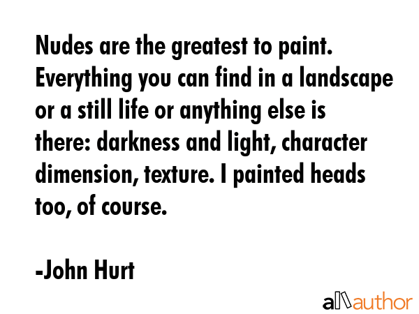 Nudes are the greatest to paint. Everything you can find in a landscape or a still life or anything else is there: darkness and light, character dimension, texture. I painted heads too, of course. - John Hurt Quote