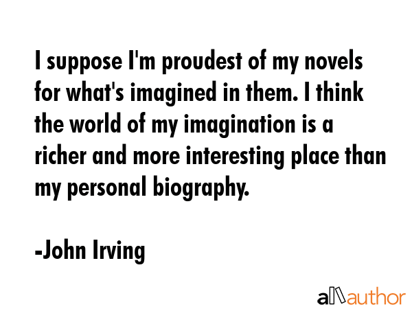 I suppose I\'m proudest of my novels for what\'s imagined in them. I think the world of my imagination is a richer and more interesting place than my personal biography. - John Irving Quote