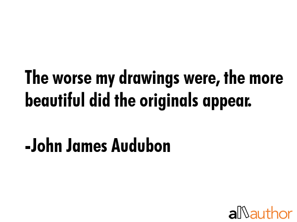 The worse my drawings were, the more beautiful did the originals appear. - John James Audubon Quote